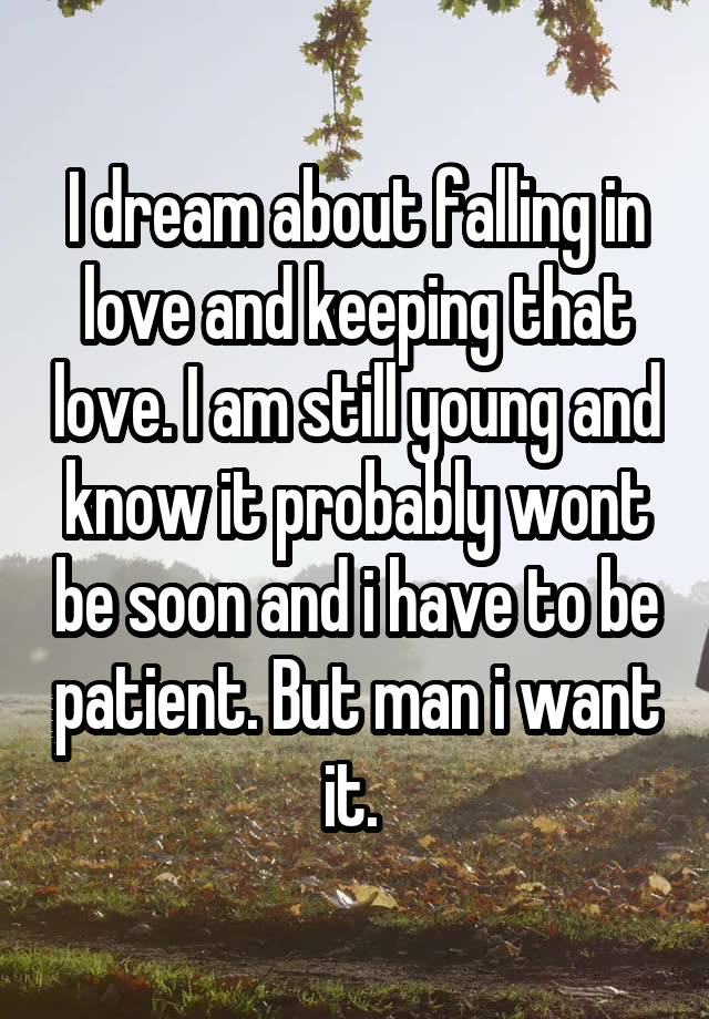 I dream about falling in love and keeping that love. I am still young and know it probably wont be soon and i have to be patient. But man i want it. 