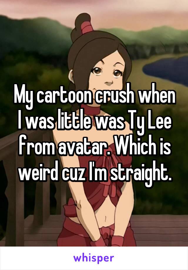 My cartoon crush when I was little was Ty Lee from avatar. Which is weird cuz I'm straight.