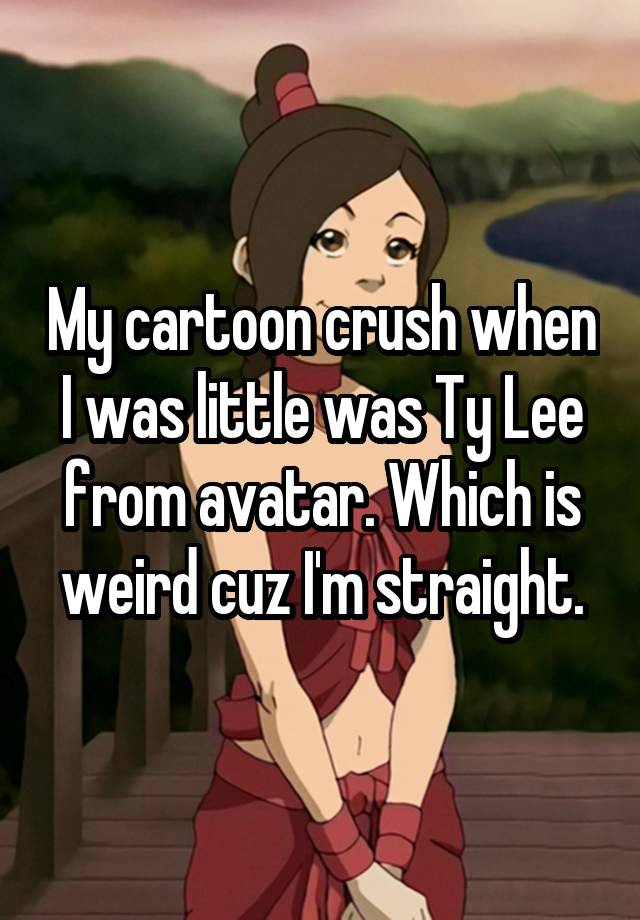 My cartoon crush when I was little was Ty Lee from avatar. Which is weird cuz I'm straight.