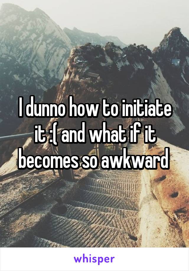 I dunno how to initiate it :( and what if it becomes so awkward 