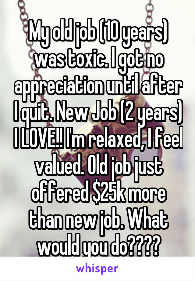 My old job (10 years) was toxic. I got no appreciation until after I quit. New Job (2 years) I LOVE!! I'm relaxed, I feel valued. Old job just offered $25k more than new job. What would you do????