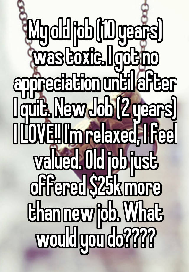 My old job (10 years) was toxic. I got no appreciation until after I quit. New Job (2 years) I LOVE!! I'm relaxed, I feel valued. Old job just offered $25k more than new job. What would you do????