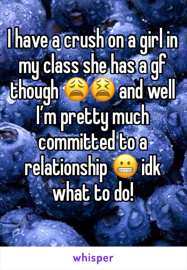 I have a crush on a girl in my class she has a gf though 😩😫 and well I’m pretty much committed to a relationship 😬 idk what to do! 