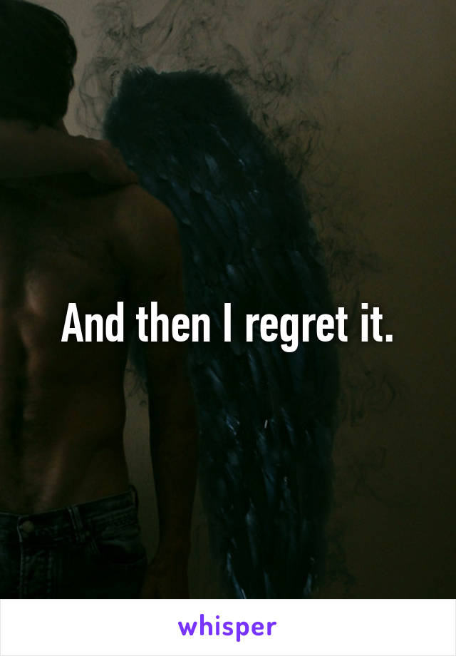 And then I regret it.