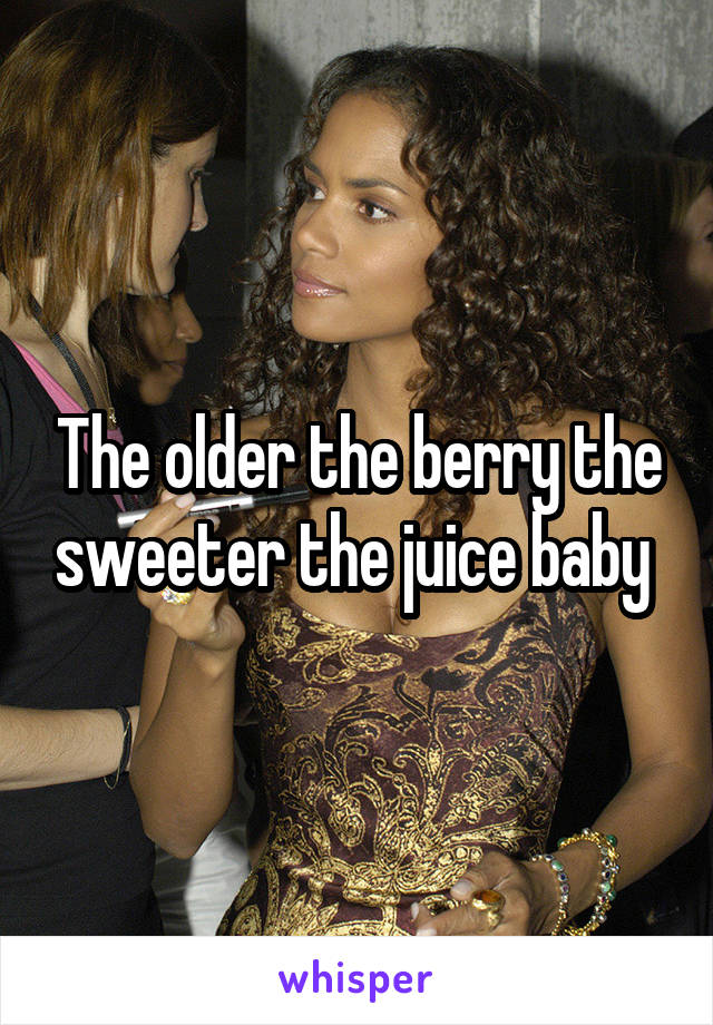 The older the berry the sweeter the juice baby 