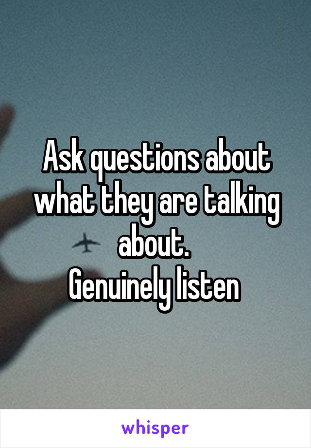 Ask questions about what they are talking about. 
Genuinely listen 