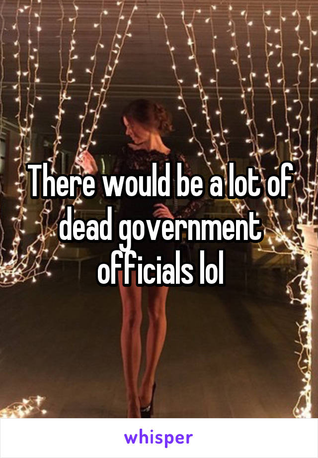 There would be a lot of dead government officials lol