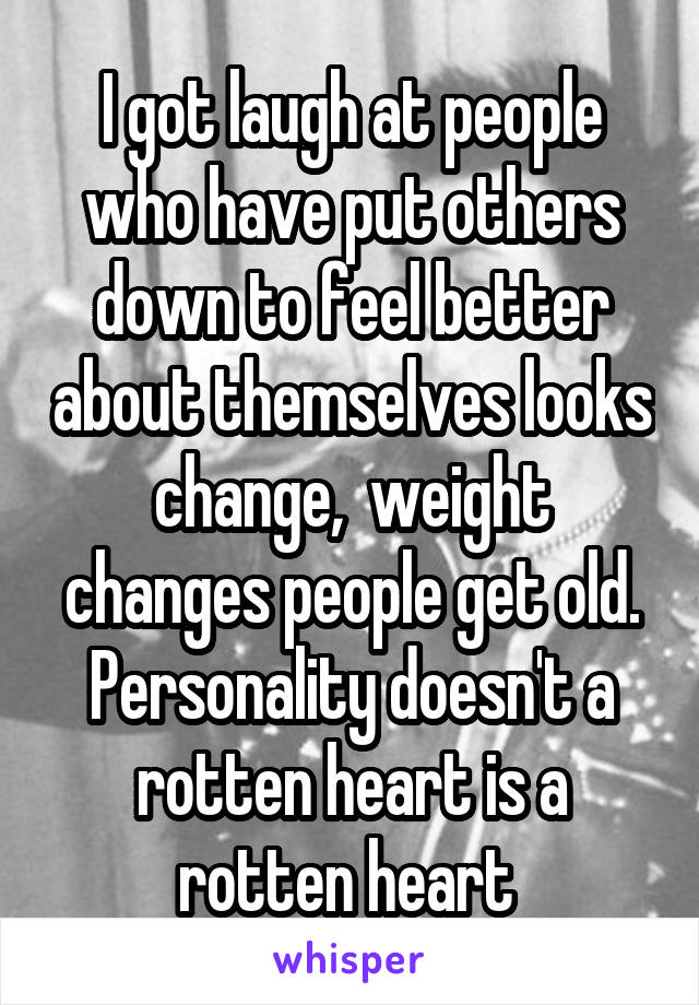 I got laugh at people who have put others down to feel better about themselves looks change,  weight changes people get old. Personality doesn't a rotten heart is a rotten heart 