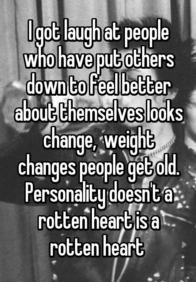 I got laugh at people who have put others down to feel better about themselves looks change,  weight changes people get old. Personality doesn't a rotten heart is a rotten heart 