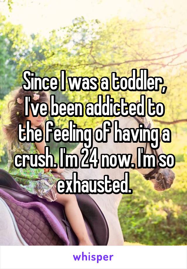 Since I was a toddler, I've been addicted to the feeling of having a crush. I'm 24 now. I'm so exhausted.