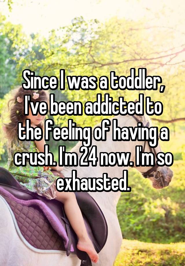 Since I was a toddler, I've been addicted to the feeling of having a crush. I'm 24 now. I'm so exhausted.