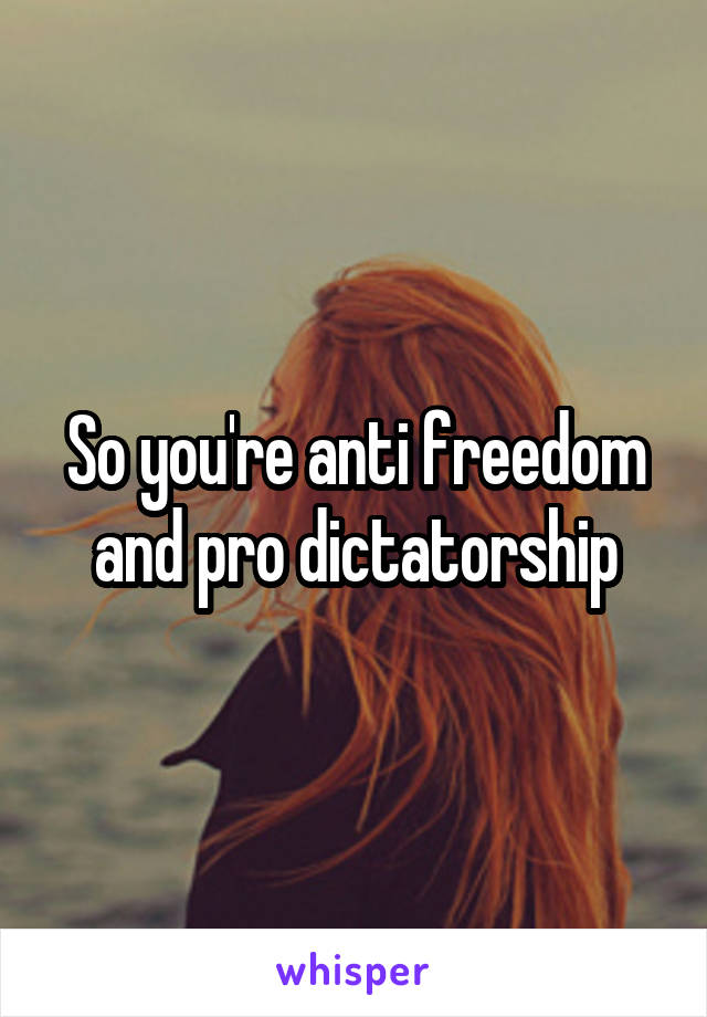 So you're anti freedom and pro dictatorship