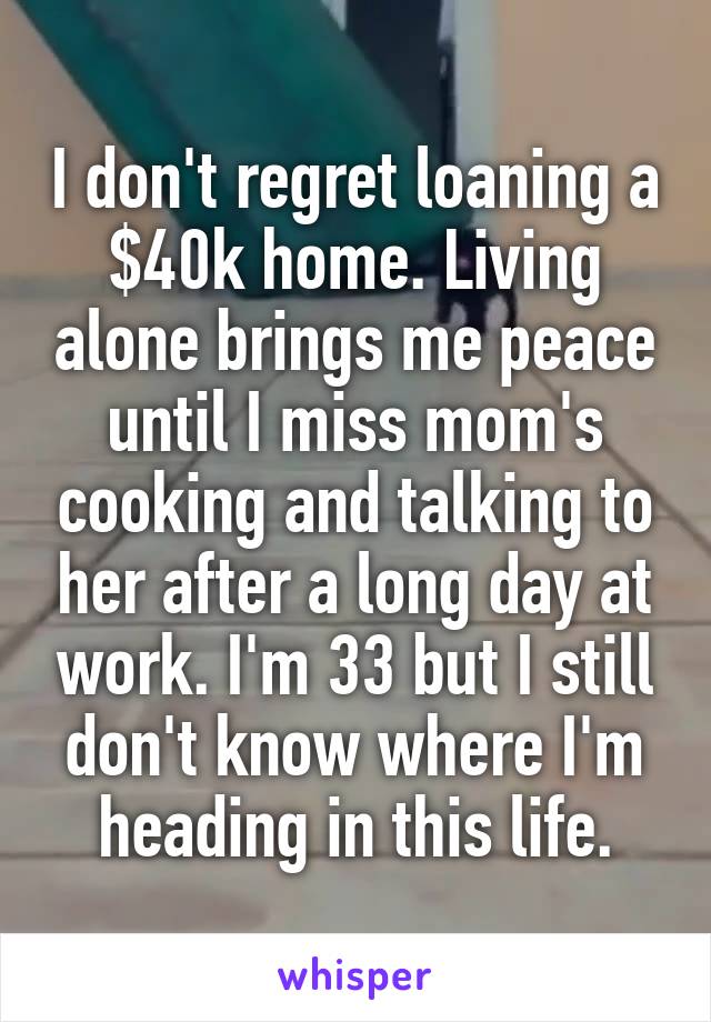 I don't regret loaning a $40k home. Living alone brings me peace until I miss mom's cooking and talking to her after a long day at work. I'm 33 but I still don't know where I'm heading in this life.