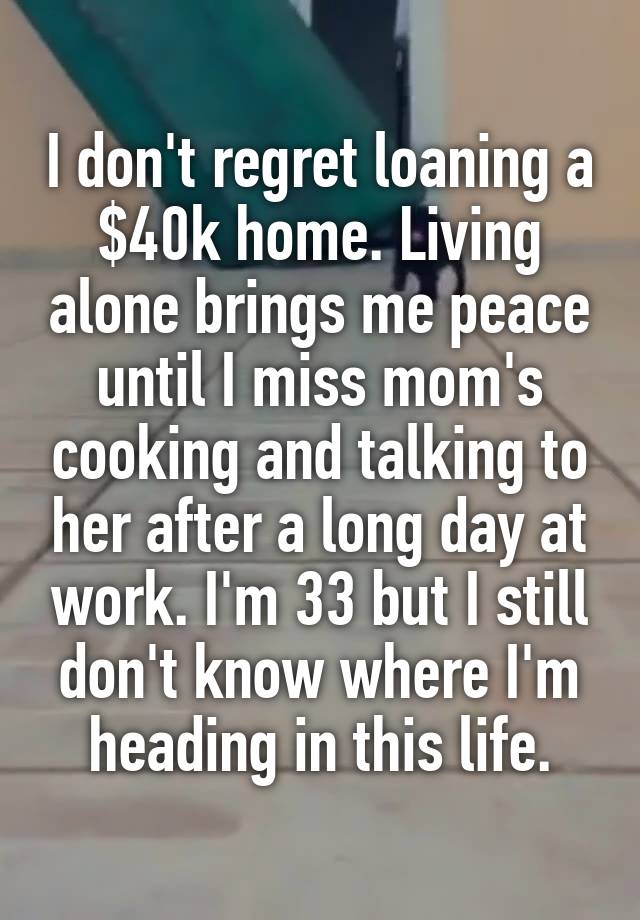 I don't regret loaning a $40k home. Living alone brings me peace until I miss mom's cooking and talking to her after a long day at work. I'm 33 but I still don't know where I'm heading in this life.