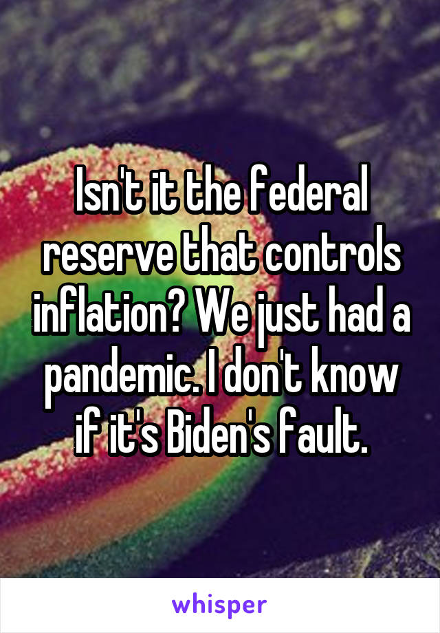 Isn't it the federal reserve that controls inflation? We just had a pandemic. I don't know if it's Biden's fault.