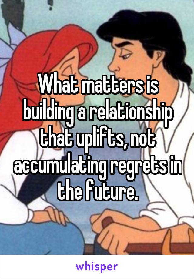 What matters is building a relationship that uplifts, not accumulating regrets in the future.