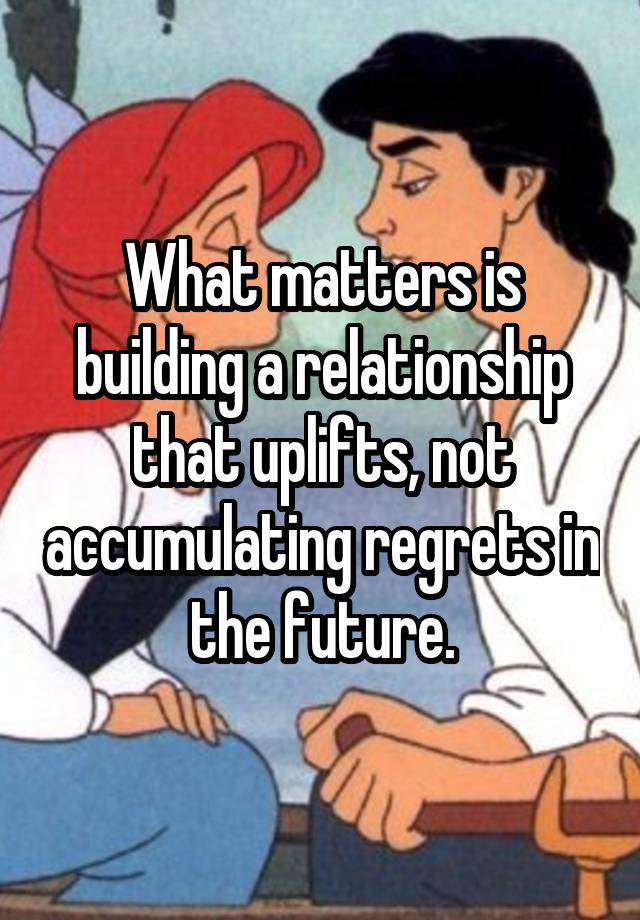 What matters is building a relationship that uplifts, not accumulating regrets in the future.