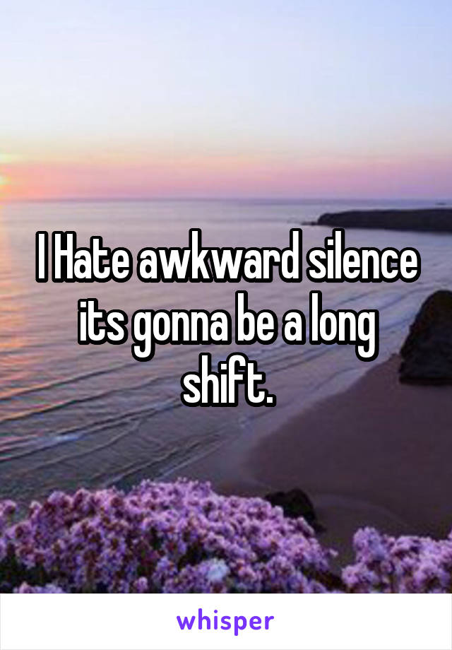 I Hate awkward silence its gonna be a long shift.