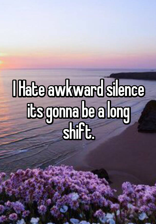 I Hate awkward silence its gonna be a long shift.