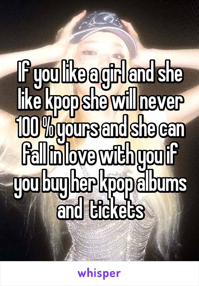 If you like a girl and she like kpop she will never 100 % yours and she can fall in love with you if you buy her kpop albums and  tickets