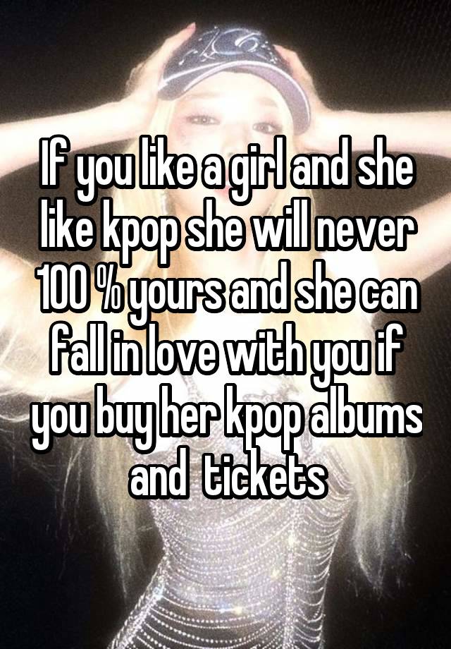 If you like a girl and she like kpop she will never 100 % yours and she can fall in love with you if you buy her kpop albums and  tickets