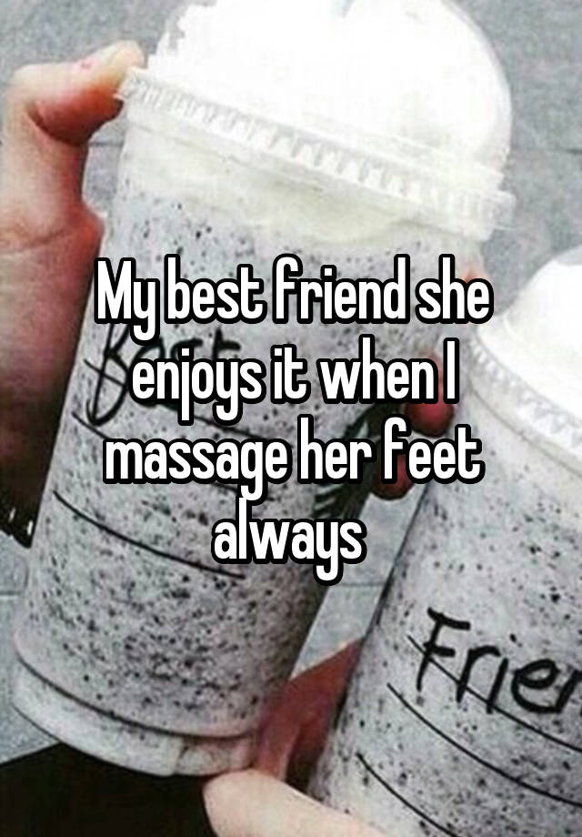 My best friend she enjoys it when I massage her feet always 