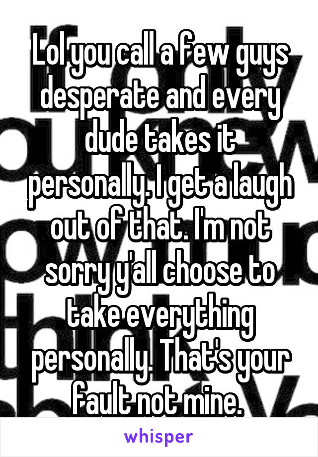 Lol you call a few guys desperate and every dude takes it personally. I get a laugh out of that. I'm not sorry y'all choose to take everything personally. That's your fault not mine. 