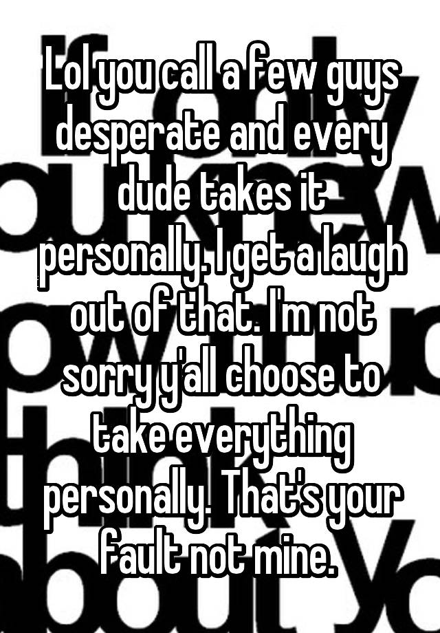 Lol you call a few guys desperate and every dude takes it personally. I get a laugh out of that. I'm not sorry y'all choose to take everything personally. That's your fault not mine. 