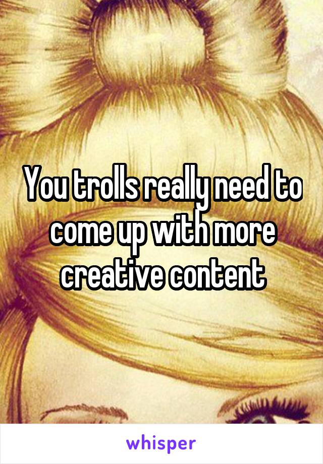 You trolls really need to come up with more creative content