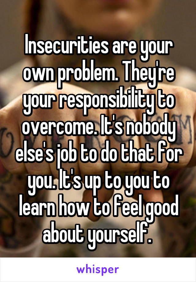 Insecurities are your own problem. They're your responsibility to overcome. It's nobody else's job to do that for you. It's up to you to learn how to feel good about yourself. 