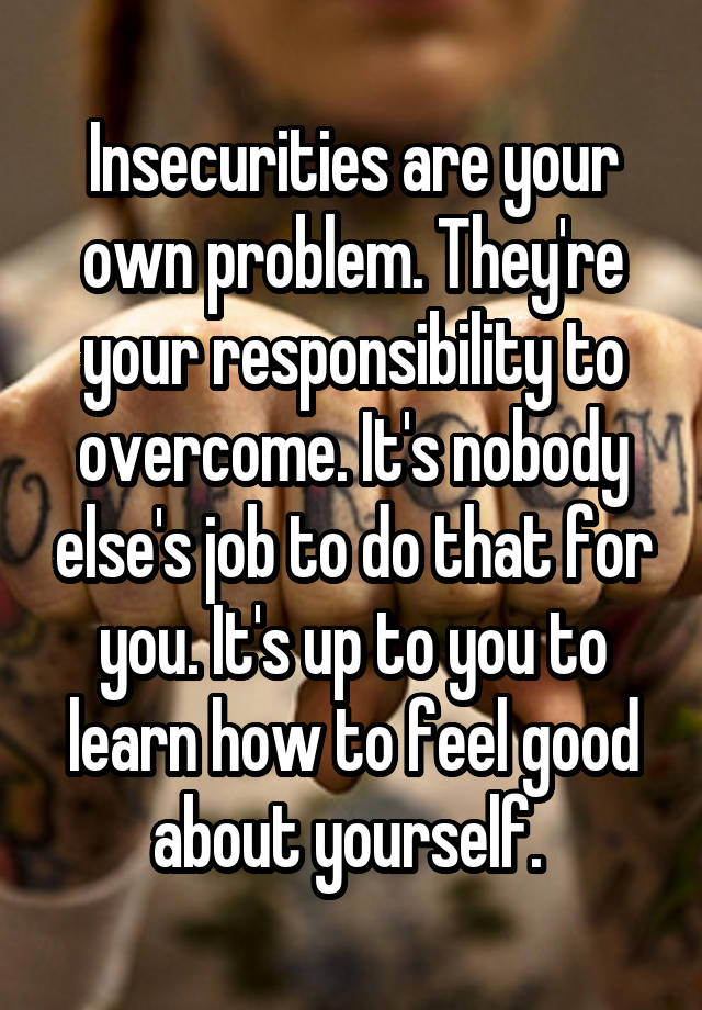 Insecurities are your own problem. They're your responsibility to overcome. It's nobody else's job to do that for you. It's up to you to learn how to feel good about yourself. 