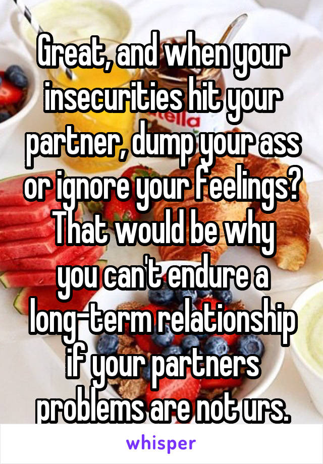 Great, and when your insecurities hit your partner, dump your ass or ignore your feelings?
That would be why you can't endure a long-term relationship if your partners problems are not urs.