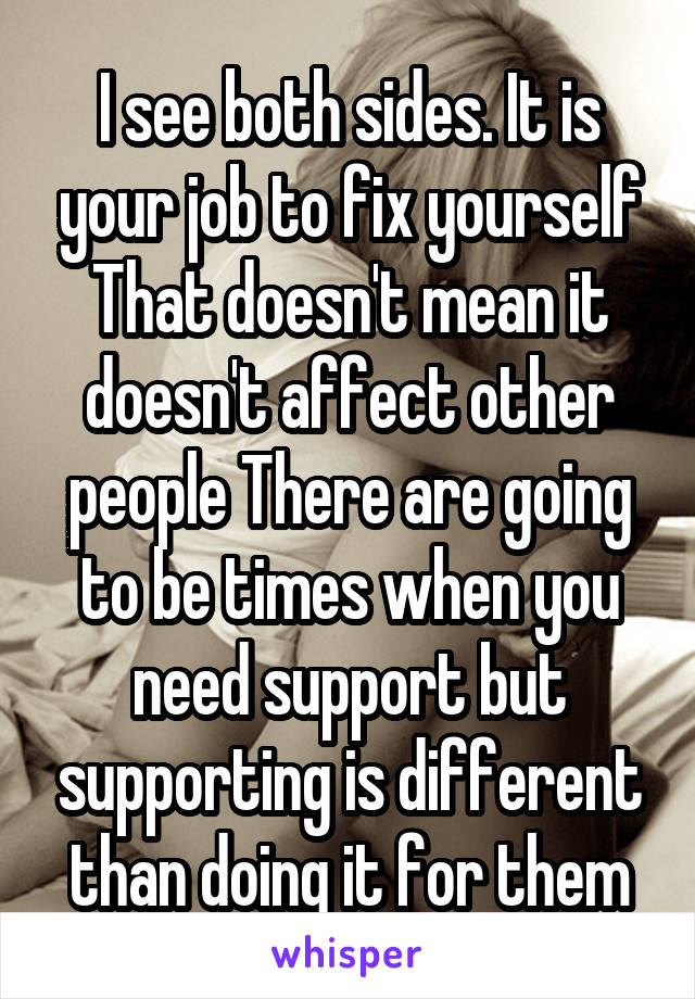 I see both sides. It is your job to fix yourself That doesn't mean it doesn't affect other people There are going to be times when you need support but supporting is different than doing it for them