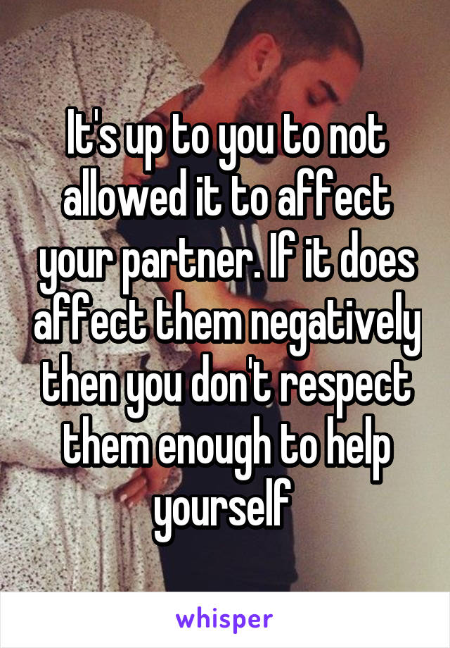 It's up to you to not allowed it to affect your partner. If it does affect them negatively then you don't respect them enough to help yourself 