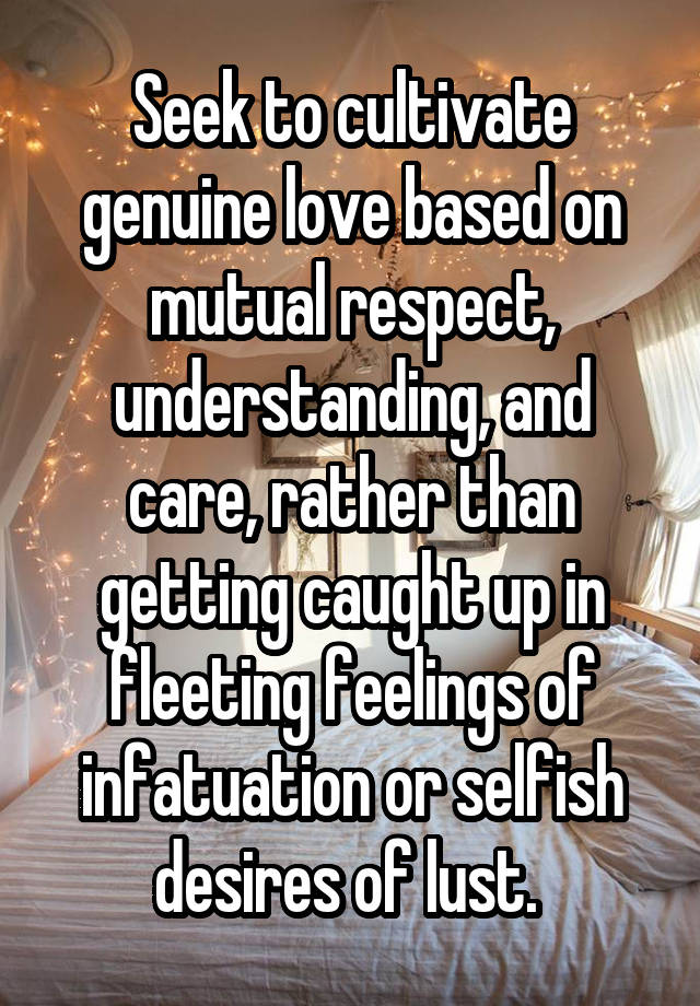 Seek to cultivate genuine love based on mutual respect, understanding, and care, rather than getting caught up in fleeting feelings of infatuation or selfish desires of lust. 