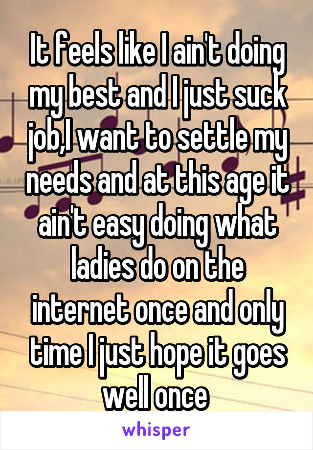 It feels like I ain't doing my best and I just suck job,I want to settle my needs and at this age it ain't easy doing what ladies do on the internet once and only time I just hope it goes well once 