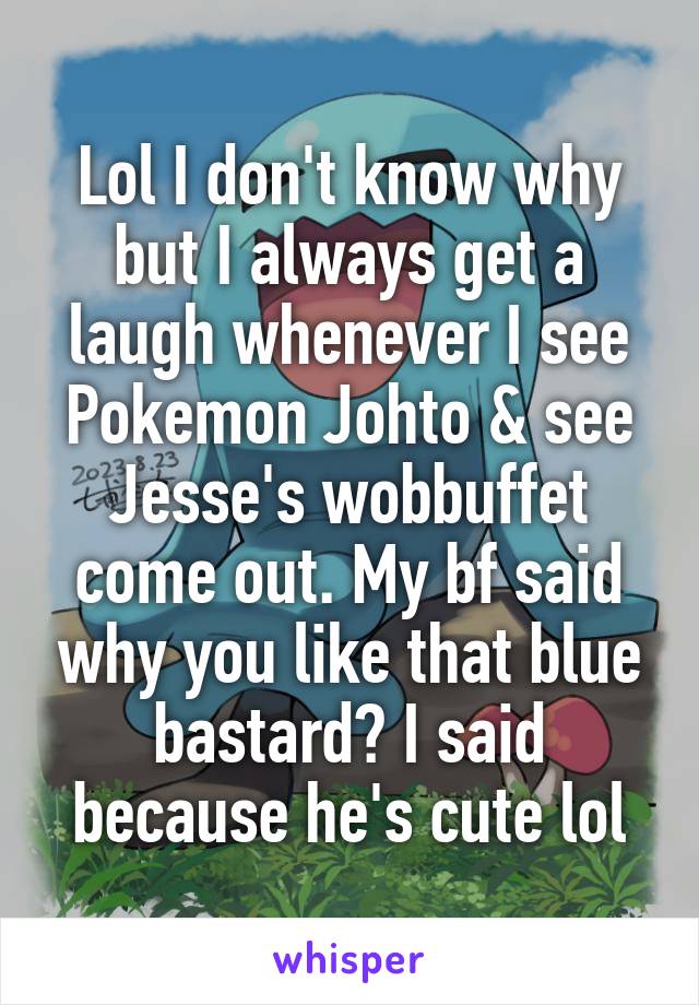 Lol I don't know why but I always get a laugh whenever I see Pokemon Johto & see Jesse's wobbuffet come out. My bf said why you like that blue bastard? I said because he's cute lol