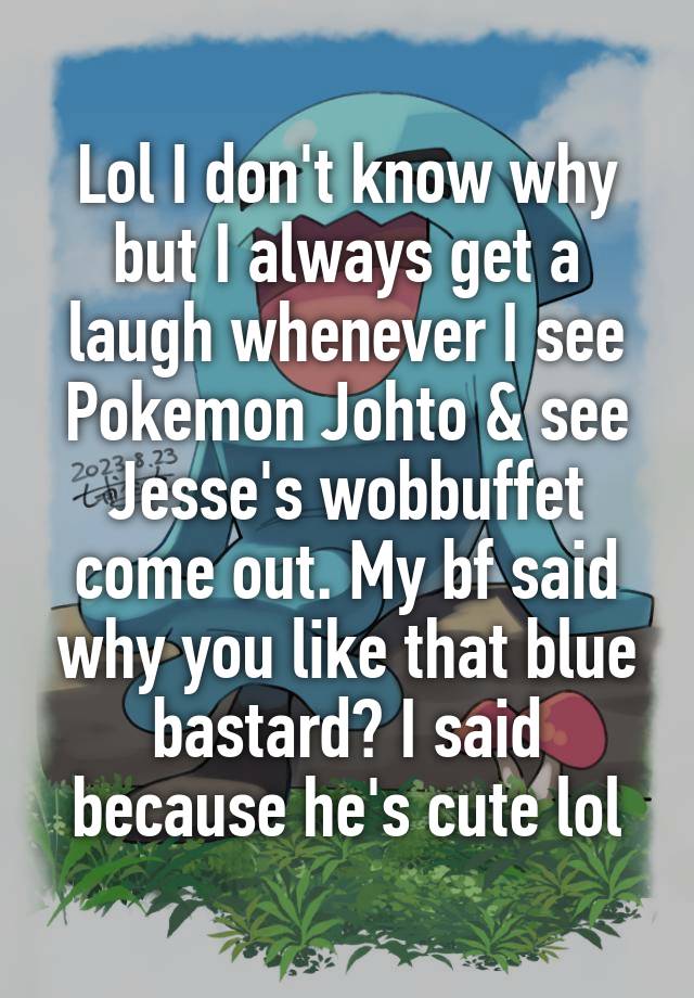 Lol I don't know why but I always get a laugh whenever I see Pokemon Johto & see Jesse's wobbuffet come out. My bf said why you like that blue bastard? I said because he's cute lol