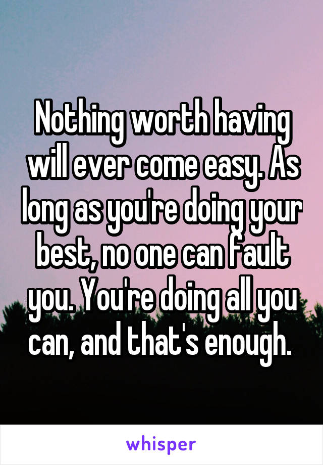 Nothing worth having will ever come easy. As long as you're doing your best, no one can fault you. You're doing all you can, and that's enough. 