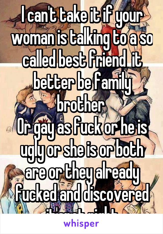 I can't take it if your woman is talking to a so called best friend  it better be family brother 
Or gay as fuck or he is ugly or she is or both are or they already fucked and discovered it'snot right