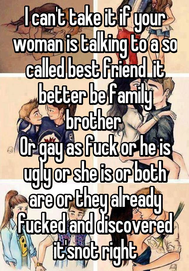 I can't take it if your woman is talking to a so called best friend  it better be family brother 
Or gay as fuck or he is ugly or she is or both are or they already fucked and discovered it'snot right