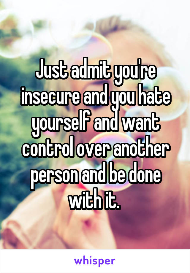 Just admit you're insecure and you hate yourself and want control over another person and be done with it. 