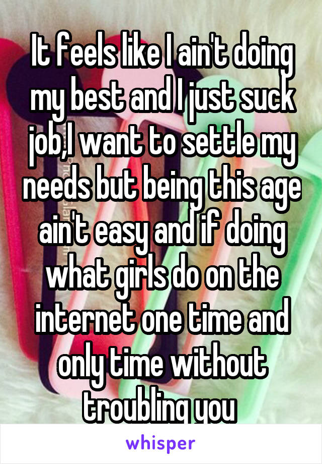 It feels like I ain't doing my best and I just suck job,I want to settle my needs but being this age ain't easy and if doing what girls do on the internet one time and only time without troubling you 