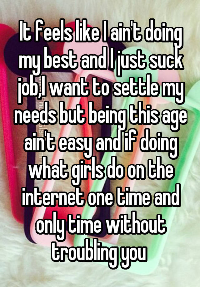 It feels like I ain't doing my best and I just suck job,I want to settle my needs but being this age ain't easy and if doing what girls do on the internet one time and only time without troubling you 