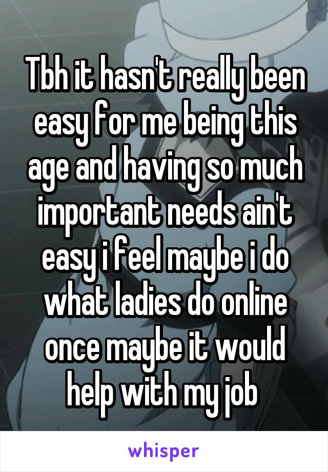 Tbh it hasn't really been easy for me being this age and having so much important needs ain't easy i feel maybe i do what ladies do online once maybe it would help with my job 