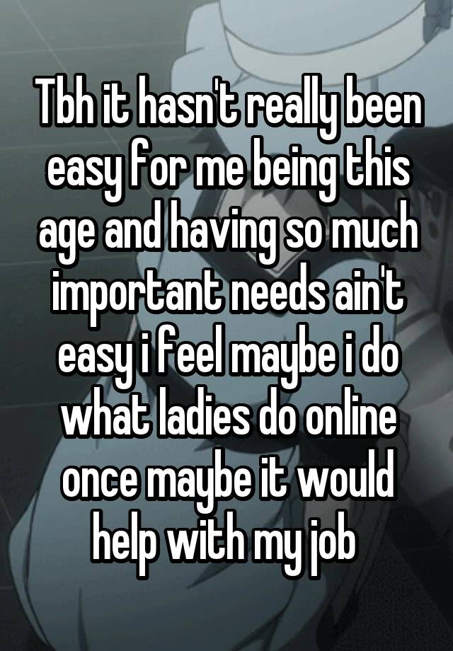 Tbh it hasn't really been easy for me being this age and having so much important needs ain't easy i feel maybe i do what ladies do online once maybe it would help with my job 