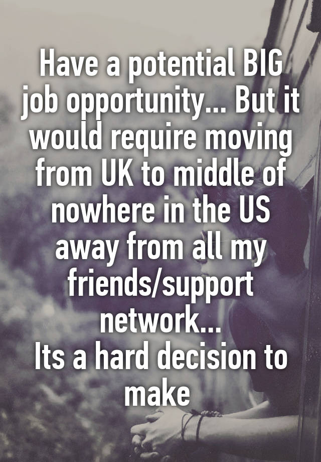 Have a potential BIG job opportunity... But it would require moving from UK to middle of nowhere in the US away from all my friends/support network...
Its a hard decision to make 