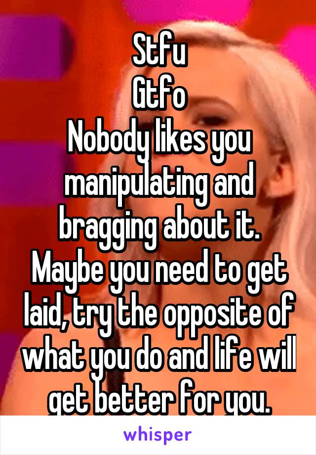 Stfu
Gtfo
Nobody likes you manipulating and bragging about it.
Maybe you need to get laid, try the opposite of what you do and life will get better for you.