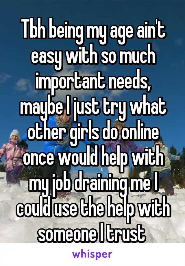 Tbh being my age ain't easy with so much important needs, maybe I just try what other girls do online once would help with my job draining me I could use the help with someone I trust 