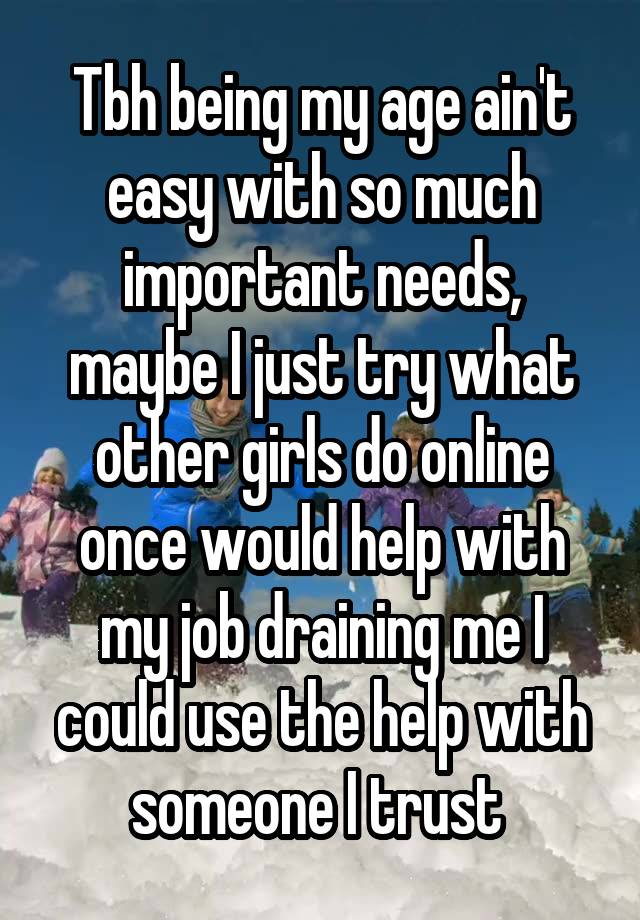 Tbh being my age ain't easy with so much important needs, maybe I just try what other girls do online once would help with my job draining me I could use the help with someone I trust 